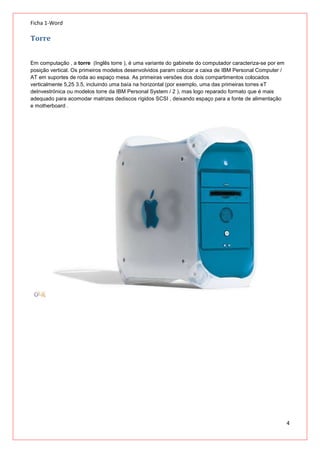 Ficha 1-Word

Torre
Em computação , a torre (Inglês torre ), é uma variante do gabinete do computador caracteriza-se por em
posição vertical. Os primeiros modelos desenvolvidos param colocar a caixa de IBM Personal Computer /
AT em suportes de roda ao espaço mesa. As primeiras versões dos dois compartimentos colocados
verticalmente 5,25 3.5, incluindo uma baía na horizontal (por exemplo, uma das primeiras torres eT
deInvestrónica ou modelos torre da IBM Personal System / 2 ), mas logo reparado formato que é mais
adequado para acomodar matrizes dediscos rígidos SCSI , deixando espaço para a fonte de alimentação
e motherboard .

4

 
