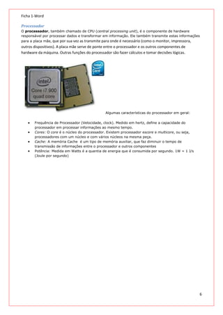 Ficha 1-Word
Processador
O processador, também chamado de CPU (central processing unit), é o componente de hardware
responsável por processar dados e transformar em informação. Ele também transmite estas informações
para a placa mãe, que por sua vez as transmite para onde é necessário (como o monitor, impressora,

outros dispositivos). A placa mãe serve de ponte entre o processador e os outros componentes de
hardware da máquina. Outras funções do processador são fazer cálculos e tomar decisões lógicas.

Algumas características do processador em geral:
Frequência de Processador (Velocidade, clock). Medido em hertz, define a capacidade do
processador em processar informações ao mesmo tempo.
Cores: O core é o núcleo do processador. Existem processador escore e multicore, ou seja,
processadores com um núcleo e com vários núcleos na mesma peça.
Cache: A memória Cache é um tipo de memória auxiliar, que faz diminuir o tempo de
transmissão de informações entre o processador e outros componentes
Potência: Medida em Watts é a quantia de energia que é consumida por segundo. 1W = 1 J/s
(Joule por segundo)

6

 