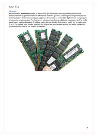 Ficha 1-Word
Memória
Em informática, memória são todos os dispositivos que permitem a um computador guardar dados,
temporariamente ou permanentemente. Memória é um termo genérico para designar componentes de um
sistema capazes de armazenar dados e programas. O conceito de computador digital binário com programa
armazenado (arquitectura de Von Neumann e subsequentes) é sempre baseado no uso de memória, e não
existiria sem a utilização destas. A unidade básica de memória é o digito binário, ou bit. Um bit pode conter
0 ou 1. É a unidade mais simples possível. Um sistema que armazenasse apenas um destes valores não
poderia formar a base de um sistema de memória.

7

 