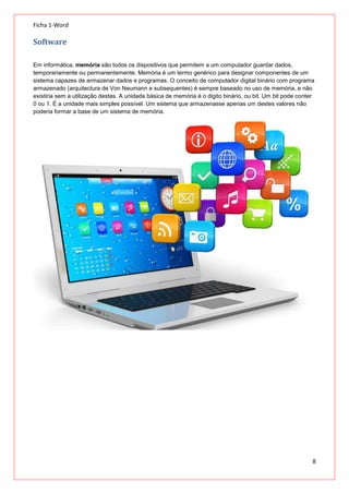 Ficha 1-Word

Software
Em informática, memória são todos os dispositivos que permitem a um computador guardar dados,
temporariamente ou permanentemente. Memória é um termo genérico para designar componentes de um
sistema capazes de armazenar dados e programas. O conceito de computador digital binário com programa
armazenado (arquitectura de Von Neumann e subsequentes) é sempre baseado no uso de memória, e não
existiria sem a utilização destas. A unidade básica de memória é o digito binário, ou bit. Um bit pode conter
0 ou 1. É a unidade mais simples possível. Um sistema que armazenasse apenas um destes valores não
poderia formar a base de um sistema de memória.

8

 