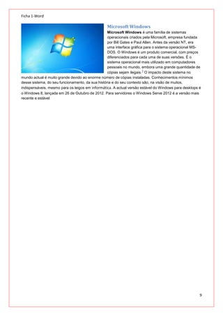 Ficha 1-Word

Microsoft Windows
Microsoft Windows é uma família de sistemas
operacionais criados pela Microsoft, empresa fundada
por Bill Gates e Paul Allen. Antes da versão NT, era
uma interface gráfica para o sistema operacional MSDOS. O Windows é um produto comercial, com preços
diferenciados para cada uma de suas versões. É o
sistema operacional mais utilizado em computadores
pessoais no mundo, embora uma grande quantidade de
1
cópias sejam ilegais. O impacto deste sistema no
mundo actual é muito grande devido ao enorme número de cópias instaladas. Conhecimentos mínimos
desse sistema, do seu funcionamento, da sua história e do seu contexto são, na visão de muitos,
indispensáveis, mesmo para os leigos em informática. A actual versão estável do Windows para desktops é
o Windows 8, lançada em 26 de Outubro de 2012. Para servidores o Windows Serve 2012 é a versão mais
recente e estável

9

 