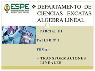 • PARCIAL III
TALLER N° 1
TEMA.-
 TRANSFORMACIONES
LINEALES
 DEPARTAMENTO DE
CIENCIAS EXCATAS
ALGEBRA LINEAL
 