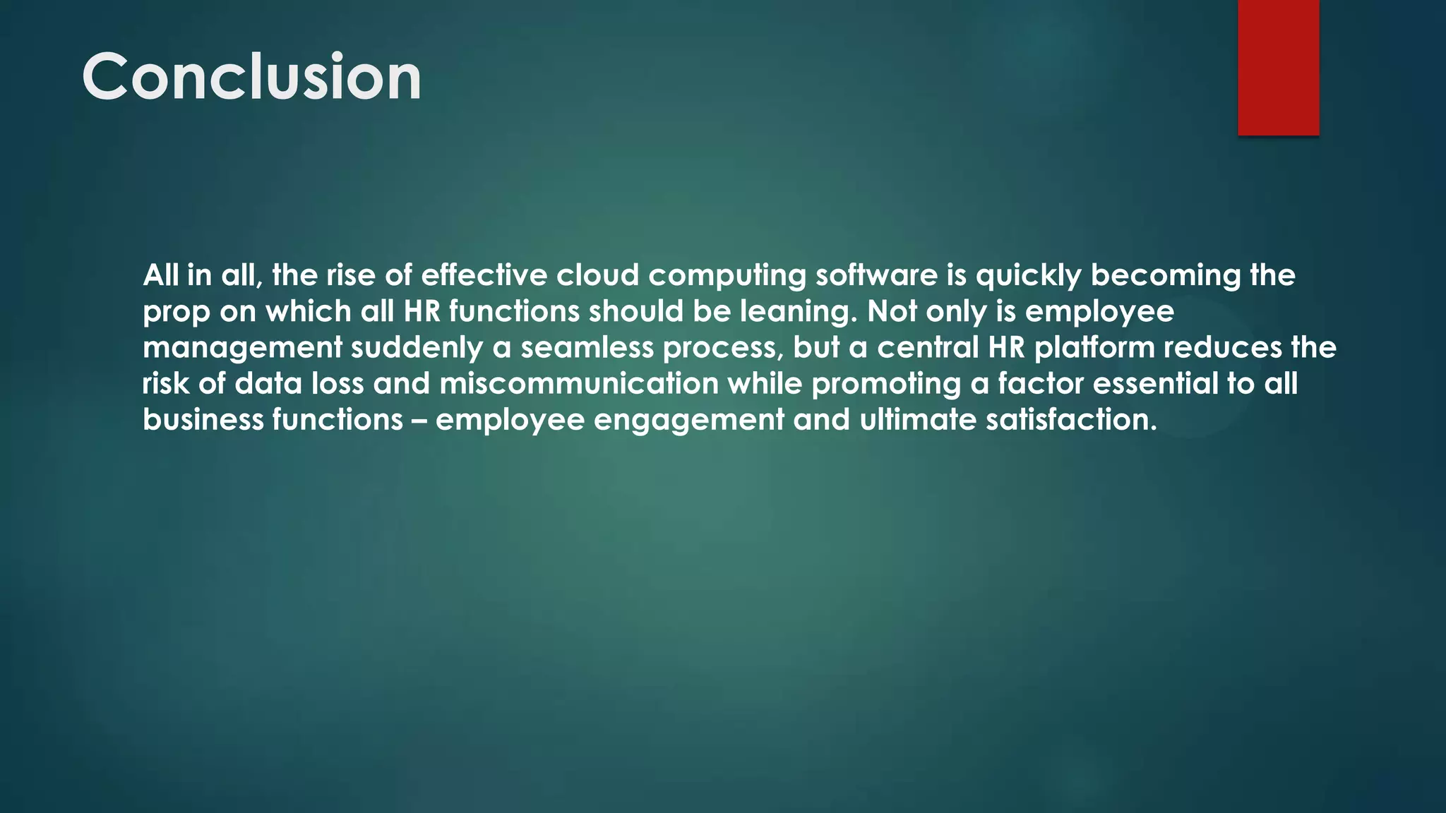 Conclusion
All in all, the rise of effective cloud computing software is quickly becoming the
prop on which all HR functions should be leaning. Not only is employee
management suddenly a seamless process, but a central HR platform reduces the
risk of data loss and miscommunication while promoting a factor essential to all
business functions – employee engagement and ultimate satisfaction.

 