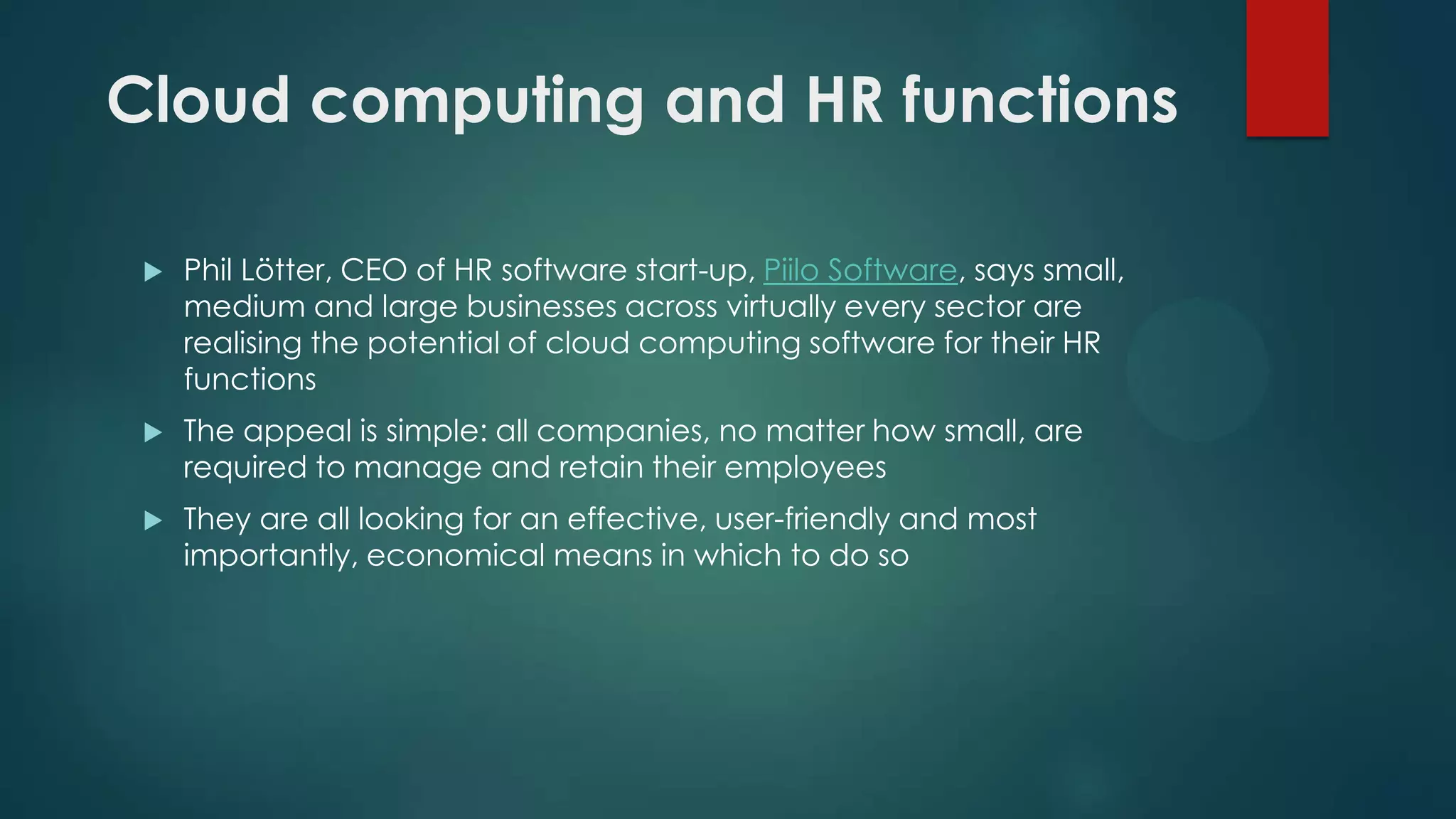 Cloud computing and HR functions


Phil Lötter, CEO of HR software start-up, Piilo Software, says small,
medium and large businesses across virtually every sector are
realising the potential of cloud computing software for their HR
functions



The appeal is simple: all companies, no matter how small, are
required to manage and retain their employees



They are all looking for an effective, user-friendly and most
importantly, economical means in which to do so

 