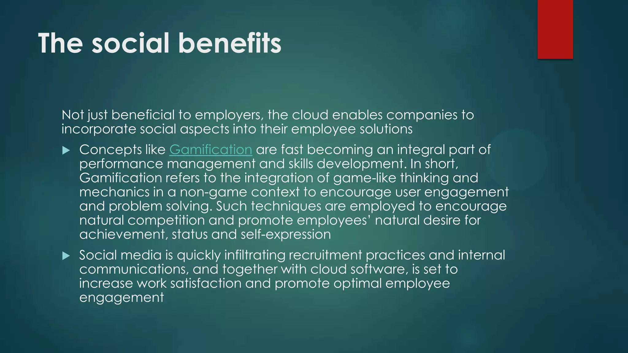 The social benefits
Not just beneficial to employers, the cloud enables companies to
incorporate social aspects into their employee solutions


Concepts like Gamification are fast becoming an integral part of
performance management and skills development. In short,
Gamification refers to the integration of game-like thinking and
mechanics in a non-game context to encourage user engagement
and problem solving. Such techniques are employed to encourage
natural competition and promote employees’ natural desire for
achievement, status and self-expression



Social media is quickly infiltrating recruitment practices and internal
communications, and together with cloud software, is set to
increase work satisfaction and promote optimal employee
engagement

 