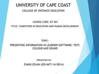 PRESENTED BY:
EVANS EDJAH (ED/MIT/14/0014)
UNIVERSITY OF CAPE COAST
COLLEGE OF DISTANCE EDUCATION
COURSE CODE: EIT 801
TITLE: COMPUTERS IN EDUCATION AND HUMAN DEVELOPMENT
TOPIC:
PRESENTING INFORMATION IN LEARNER SOFTWARE: TEXT,
COLOUR AND SOUND
 