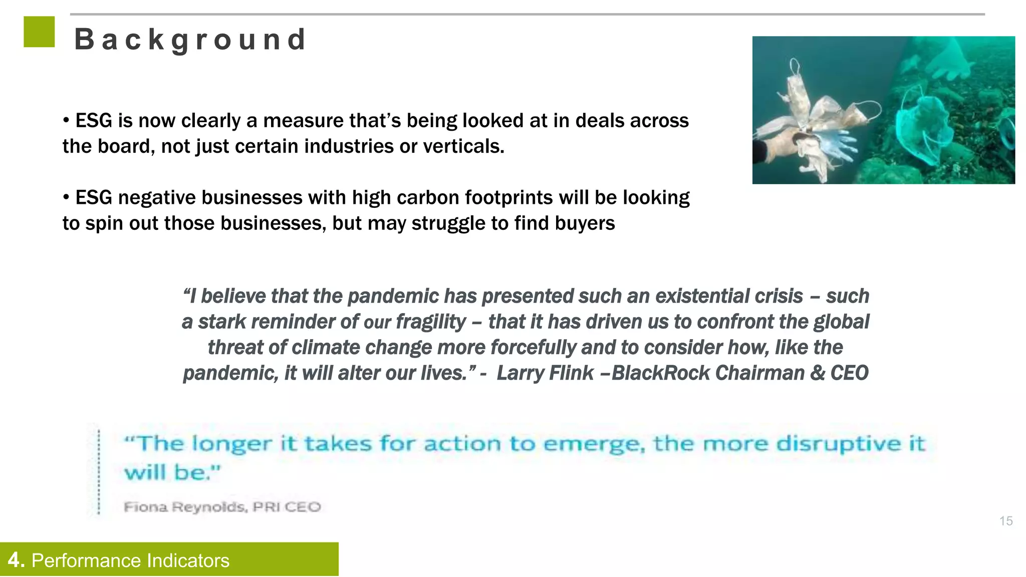 15
B a c k g r o u n d
4. Performance Indicators
“I believe that the pandemic has presented such an existential crisis – such
a stark reminder of our fragility – that it has driven us to confront the global
threat of climate change more forcefully and to consider how, like the
pandemic, it will alter our lives.” - Larry Flink –BlackRock Chairman & CEO
• ESG is now clearly a measure that’s being looked at in deals across
the board, not just certain industries or verticals.
• ESG negative businesses with high carbon footprints will be looking
to spin out those businesses, but may struggle to find buyers
 
