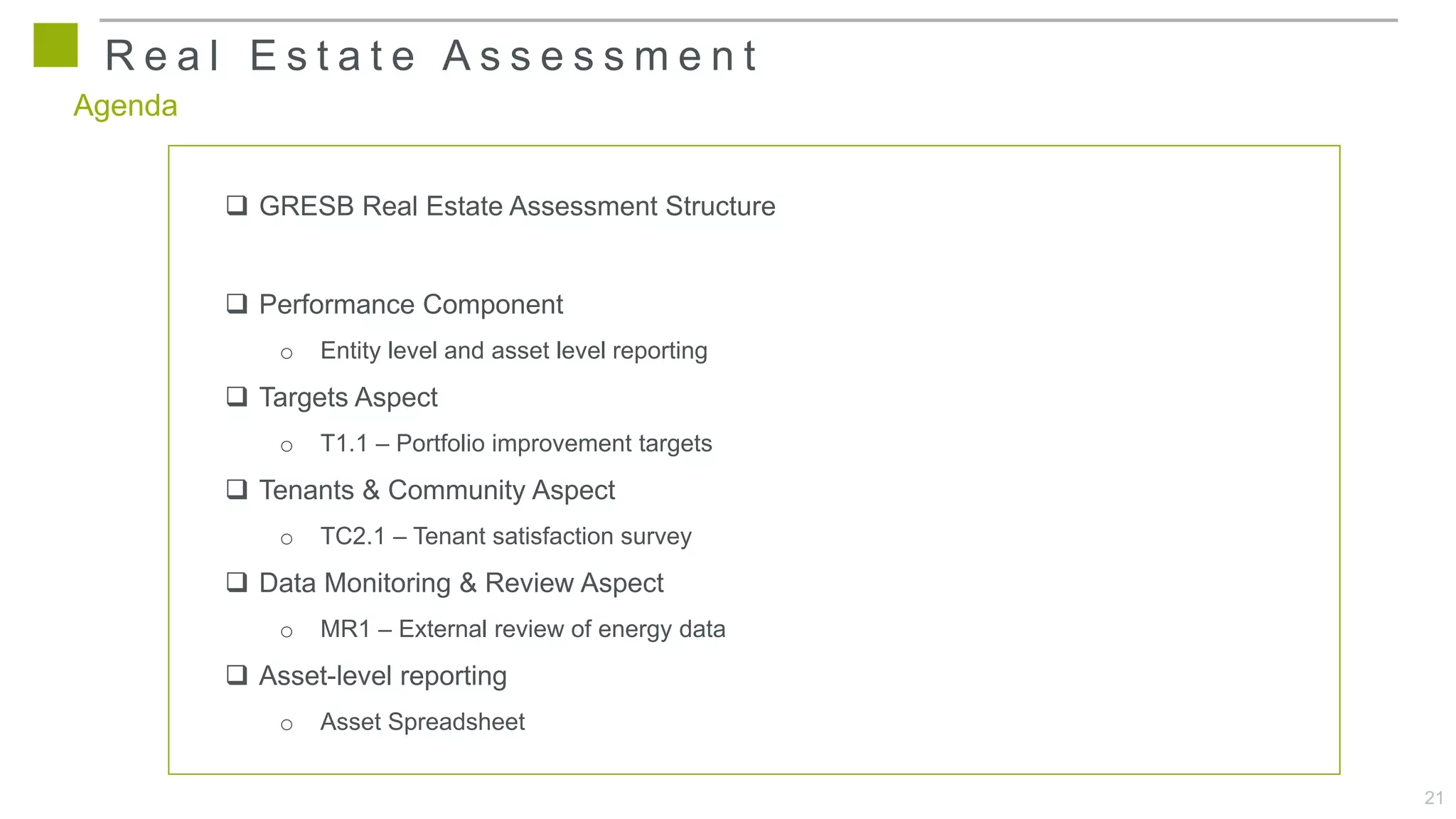 21
Agenda
 GRESB Real Estate Assessment Structure
 Performance Component
o Entity level and asset level reporting
 Targets Aspect
o T1.1 – Portfolio improvement targets
 Tenants & Community Aspect
o TC2.1 – Tenant satisfaction survey
 Data Monitoring & Review Aspect
o MR1 – External review of energy data
 Asset-level reporting
o Asset Spreadsheet
R e a l E s t a t e A s s e s s m e n t
 