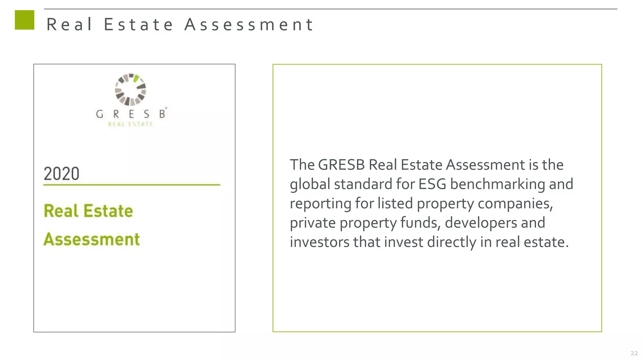 The GRESB Real Estate Assessment is the
global standard for ESG benchmarking and
reporting for listed property companies,
private property funds, developers and
investors that invest directly in real estate.
R e a l E s t a t e A s s e s s m e n t
22
 