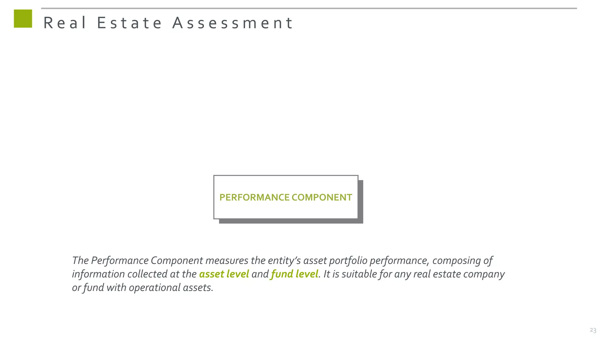 R e a l E s t a t e A s s e s s m e n t
The Performance Component measures the entity’s asset portfolio performance, composing of
information collected at the asset level and fund level. It is suitable for any real estate company
or fund with operational assets.
PERFORMANCE COMPONENT
23
 