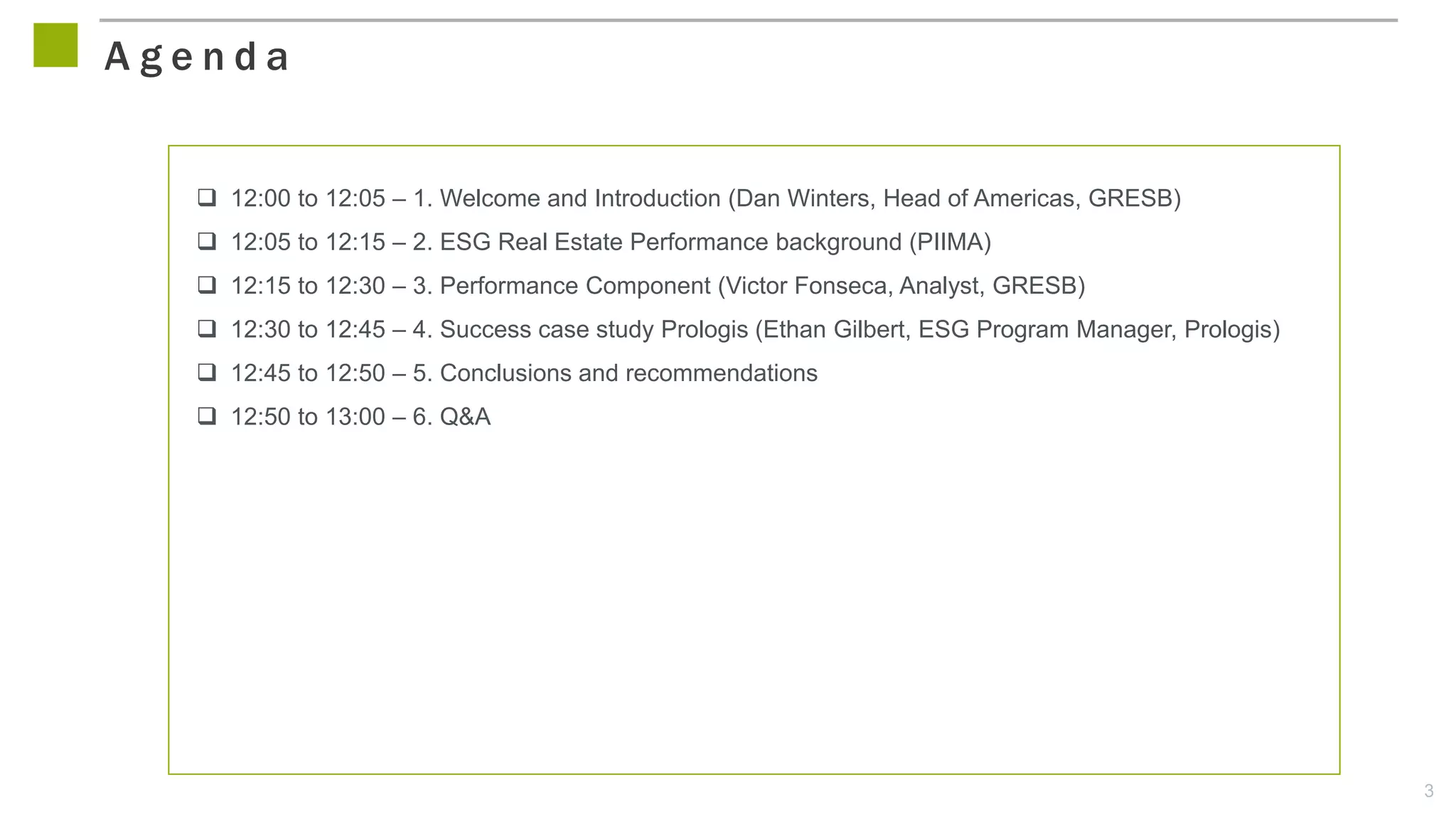 3
 12:00 to 12:05 – 1. Welcome and Introduction (Dan Winters, Head of Americas, GRESB)
 12:05 to 12:15 – 2. ESG Real Estate Performance background (PIIMA)
 12:15 to 12:30 – 3. Performance Component (Victor Fonseca, Analyst, GRESB)
 12:30 to 12:45 – 4. Success case study Prologis (Ethan Gilbert, ESG Program Manager, Prologis)
 12:45 to 12:50 – 5. Conclusions and recommendations
 12:50 to 13:00 – 6. Q&A
A g e n d a
 