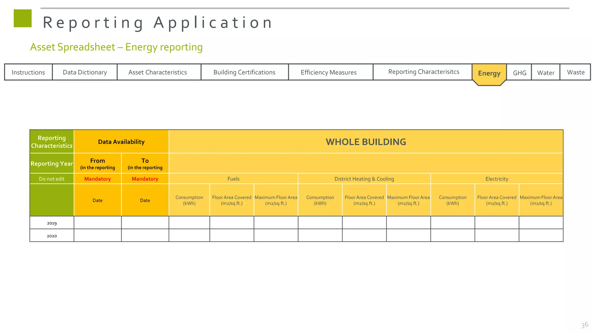R e p o r t i n g A p p l i c a t i o n
Reporting
Characteristics
Data Availability WHOLE BUILDING
Reporting Year From
(in the reporting
To
(in the reporting
Do not edit Mandatory Mandatory Fuels District Heating & Cooling Electricity
Date Date
Consumption
(kWh)
Floor Area Covered
(m2/sq.ft.)
Maximum Floor Area
(m2/sq.ft.)
Consumption
(kWh)
Floor Area Covered
(m2/sq.ft.)
Maximum Floor Area
(m2/sq.ft.)
Consumption
(kWh)
Floor Area Covered
(m2/sq.ft.)
Maximum Floor Area
(m2/sq.ft.)
2019
2020
Instructions Data Dictionary Asset Characteristics Building Certifications Reporting Characterisitcs Waste
Efficiency Measures Energy GHG
GHG Water
Asset Spreadsheet – Energy reporting
36
 