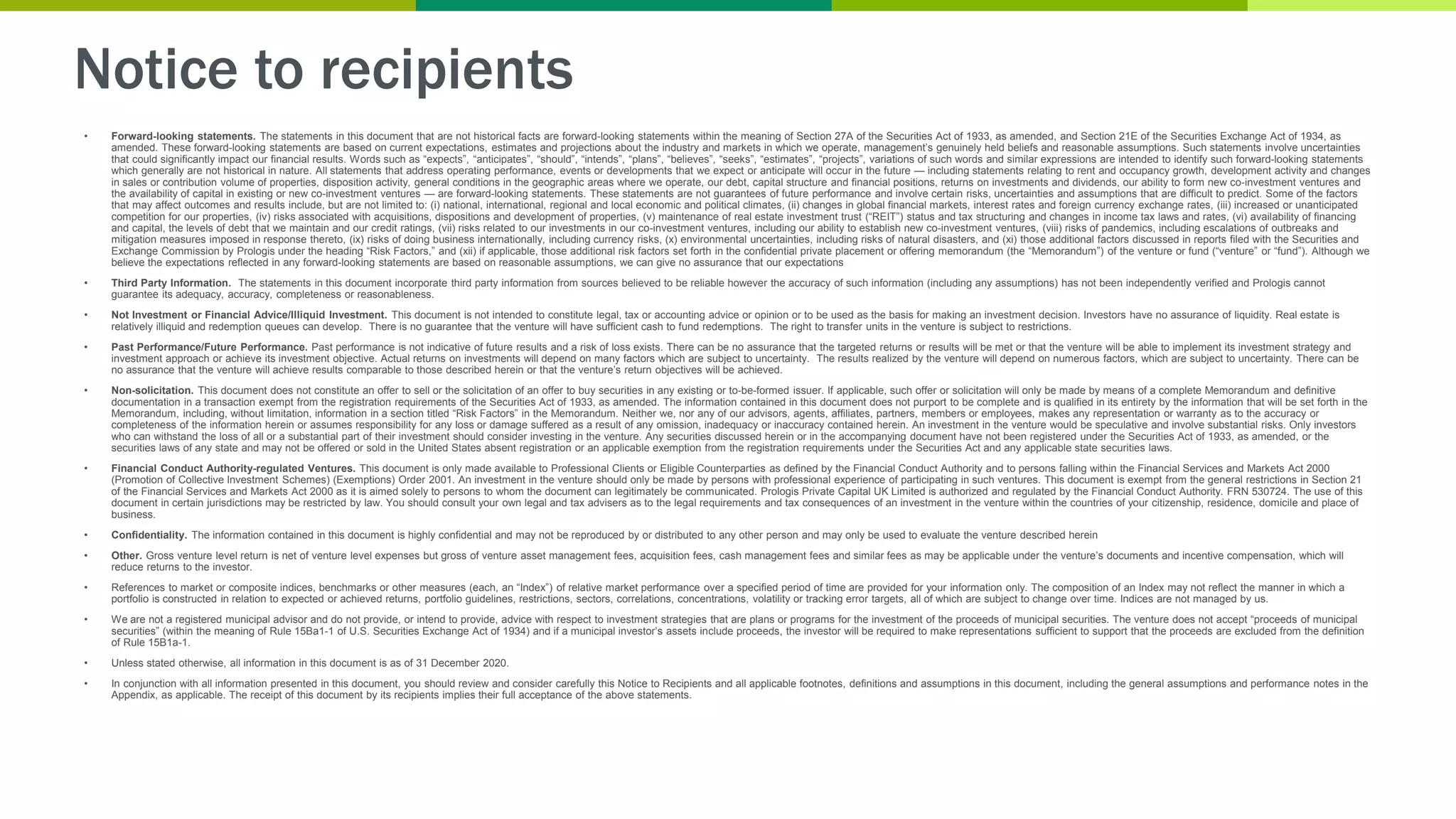 Notice to recipients
• Forward-looking statements. The statements in this document that are not historical facts are forward-looking statements within the meaning of Section 27A of the Securities Act of 1933, as amended, and Section 21E of the Securities Exchange Act of 1934, as
amended. These forward-looking statements are based on current expectations, estimates and projections about the industry and markets in which we operate, management’s genuinely held beliefs and reasonable assumptions. Such statements involve uncertainties
that could significantly impact our financial results. Words such as “expects”, “anticipates”, “should”, “intends”, “plans”, “believes”, “seeks”, “estimates”, “projects”, variations of such words and similar expressions are intended to identify such forward-looking statements
which generally are not historical in nature. All statements that address operating performance, events or developments that we expect or anticipate will occur in the future — including statements relating to rent and occupancy growth, development activity and changes
in sales or contribution volume of properties, disposition activity, general conditions in the geographic areas where we operate, our debt, capital structure and financial positions, returns on investments and dividends, our ability to form new co-investment ventures and
the availability of capital in existing or new co-investment ventures — are forward-looking statements. These statements are not guarantees of future performance and involve certain risks, uncertainties and assumptions that are difficult to predict. Some of the factors
that may affect outcomes and results include, but are not limited to: (i) national, international, regional and local economic and political climates, (ii) changes in global financial markets, interest rates and foreign currency exchange rates, (iii) increased or unanticipated
competition for our properties, (iv) risks associated with acquisitions, dispositions and development of properties, (v) maintenance of real estate investment trust (“REIT”) status and tax structuring and changes in income tax laws and rates, (vi) availability of financing
and capital, the levels of debt that we maintain and our credit ratings, (vii) risks related to our investments in our co-investment ventures, including our ability to establish new co-investment ventures, (viii) risks of pandemics, including escalations of outbreaks and
mitigation measures imposed in response thereto, (ix) risks of doing business internationally, including currency risks, (x) environmental uncertainties, including risks of natural disasters, and (xi) those additional factors discussed in reports filed with the Securities and
Exchange Commission by Prologis under the heading “Risk Factors,” and (xii) if applicable, those additional risk factors set forth in the confidential private placement or offering memorandum (the “Memorandum”) of the venture or fund (“venture” or “fund”). Although we
believe the expectations reflected in any forward-looking statements are based on reasonable assumptions, we can give no assurance that our expectations
• Third Party Information. The statements in this document incorporate third party information from sources believed to be reliable however the accuracy of such information (including any assumptions) has not been independently verified and Prologis cannot
guarantee its adequacy, accuracy, completeness or reasonableness.
• Not Investment or Financial Advice/Illiquid Investment. This document is not intended to constitute legal, tax or accounting advice or opinion or to be used as the basis for making an investment decision. Investors have no assurance of liquidity. Real estate is
relatively illiquid and redemption queues can develop. There is no guarantee that the venture will have sufficient cash to fund redemptions. The right to transfer units in the venture is subject to restrictions.
• Past Performance/Future Performance. Past performance is not indicative of future results and a risk of loss exists. There can be no assurance that the targeted returns or results will be met or that the venture will be able to implement its investment strategy and
investment approach or achieve its investment objective. Actual returns on investments will depend on many factors which are subject to uncertainty. The results realized by the venture will depend on numerous factors, which are subject to uncertainty. There can be
no assurance that the venture will achieve results comparable to those described herein or that the venture’s return objectives will be achieved.
• Non-solicitation. This document does not constitute an offer to sell or the solicitation of an offer to buy securities in any existing or to-be-formed issuer. If applicable, such offer or solicitation will only be made by means of a complete Memorandum and definitive
documentation in a transaction exempt from the registration requirements of the Securities Act of 1933, as amended. The information contained in this document does not purport to be complete and is qualified in its entirety by the information that will be set forth in the
Memorandum, including, without limitation, information in a section titled “Risk Factors” in the Memorandum. Neither we, nor any of our advisors, agents, affiliates, partners, members or employees, makes any representation or warranty as to the accuracy or
completeness of the information herein or assumes responsibility for any loss or damage suffered as a result of any omission, inadequacy or inaccuracy contained herein. An investment in the venture would be speculative and involve substantial risks. Only investors
who can withstand the loss of all or a substantial part of their investment should consider investing in the venture. Any securities discussed herein or in the accompanying document have not been registered under the Securities Act of 1933, as amended, or the
securities laws of any state and may not be offered or sold in the United States absent registration or an applicable exemption from the registration requirements under the Securities Act and any applicable state securities laws.
• Financial Conduct Authority-regulated Ventures. This document is only made available to Professional Clients or Eligible Counterparties as defined by the Financial Conduct Authority and to persons falling within the Financial Services and Markets Act 2000
(Promotion of Collective Investment Schemes) (Exemptions) Order 2001. An investment in the venture should only be made by persons with professional experience of participating in such ventures. This document is exempt from the general restrictions in Section 21
of the Financial Services and Markets Act 2000 as it is aimed solely to persons to whom the document can legitimately be communicated. Prologis Private Capital UK Limited is authorized and regulated by the Financial Conduct Authority. FRN 530724. The use of this
document in certain jurisdictions may be restricted by law. You should consult your own legal and tax advisers as to the legal requirements and tax consequences of an investment in the venture within the countries of your citizenship, residence, domicile and place of
business.
• Confidentiality. The information contained in this document is highly confidential and may not be reproduced by or distributed to any other person and may only be used to evaluate the venture described herein
• Other. Gross venture level return is net of venture level expenses but gross of venture asset management fees, acquisition fees, cash management fees and similar fees as may be applicable under the venture’s documents and incentive compensation, which will
reduce returns to the investor.
• References to market or composite indices, benchmarks or other measures (each, an “Index”) of relative market performance over a specified period of time are provided for your information only. The composition of an Index may not reflect the manner in which a
portfolio is constructed in relation to expected or achieved returns, portfolio guidelines, restrictions, sectors, correlations, concentrations, volatility or tracking error targets, all of which are subject to change over time. Indices are not managed by us.
• We are not a registered municipal advisor and do not provide, or intend to provide, advice with respect to investment strategies that are plans or programs for the investment of the proceeds of municipal securities. The venture does not accept “proceeds of municipal
securities” (within the meaning of Rule 15Ba1-1 of U.S. Securities Exchange Act of 1934) and if a municipal investor’s assets include proceeds, the investor will be required to make representations sufficient to support that the proceeds are excluded from the definition
of Rule 15B1a-1.
• Unless stated otherwise, all information in this document is as of 31 December 2020.
• In conjunction with all information presented in this document, you should review and consider carefully this Notice to Recipients and all applicable footnotes, definitions and assumptions in this document, including the general assumptions and performance notes in the
Appendix, as applicable. The receipt of this document by its recipients implies their full acceptance of the above statements.
 