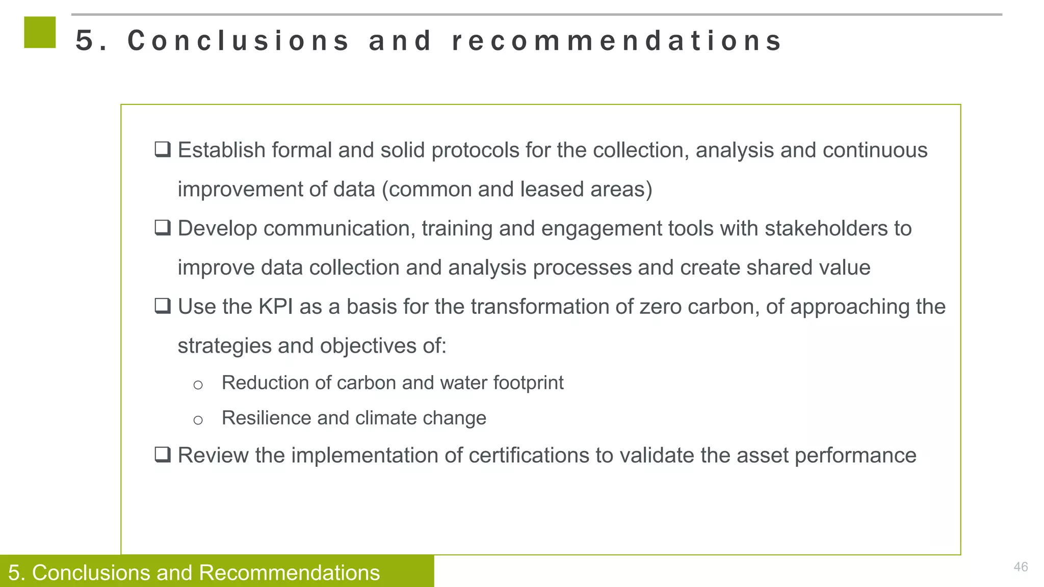 46
 Establish formal and solid protocols for the collection, analysis and continuous
improvement of data (common and leased areas)
 Develop communication, training and engagement tools with stakeholders to
improve data collection and analysis processes and create shared value
 Use the KPI as a basis for the transformation of zero carbon, of approaching the
strategies and objectives of:
o Reduction of carbon and water footprint
o Resilience and climate change
 Review the implementation of certifications to validate the asset performance
5 . C o n c l u s i o n s a n d r e c o m m e n d a t i o n s
5. Conclusions and Recommendations
 