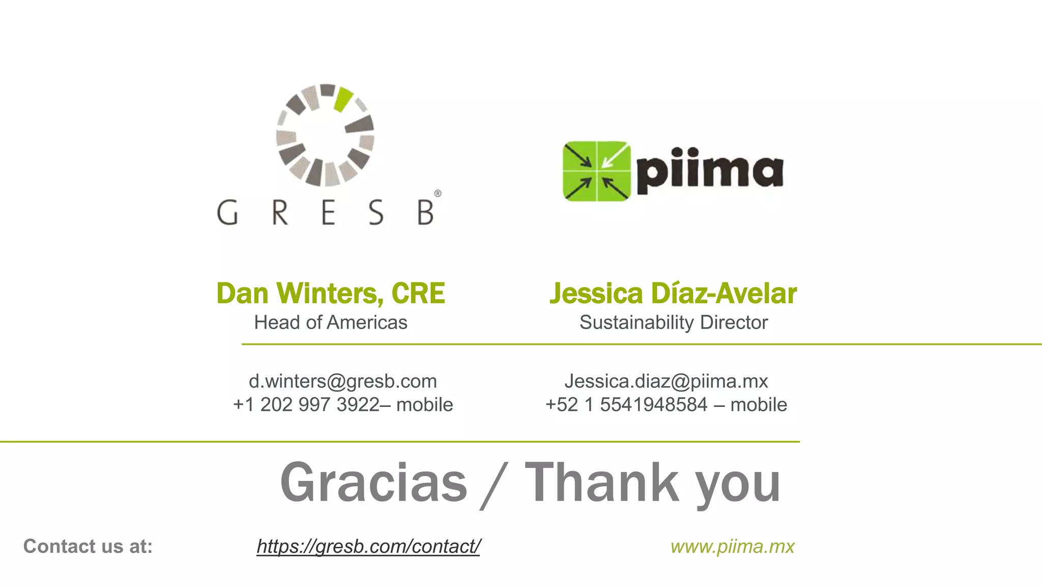 Gracias / Thank you
Contact us at: https://gresb.com/contact/ www.piima.mx
Dan Winters, CRE
Head of Americas
d.winters@gresb.com
+1 202 997 3922– mobile
Jessica Díaz-Avelar
Sustainability Director
Jessica.diaz@piima.mx
+52 1 5541948584 – mobile
 
