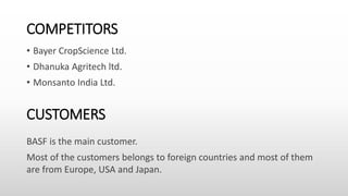 COMPETITORS
• Bayer CropScience Ltd.
• Dhanuka Agritech ltd.
• Monsanto India Ltd.
CUSTOMERS
BASF is the main customer.
Most of the customers belongs to foreign countries and most of them
are from Europe, USA and Japan.
 