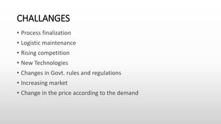 CHALLANGES
• Process finalization
• Logistic maintenance
• Rising competition
• New Technologies
• Changes in Govt. rules and regulations
• Increasing market
• Change in the price according to the demand
 