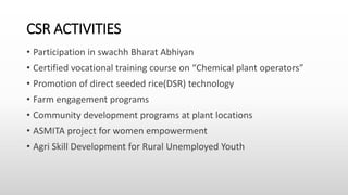 CSR ACTIVITIES
• Participation in swachh Bharat Abhiyan
• Certified vocational training course on “Chemical plant operators”
• Promotion of direct seeded rice(DSR) technology
• Farm engagement programs
• Community development programs at plant locations
• ASMITA project for women empowerment
• Agri Skill Development for Rural Unemployed Youth
 