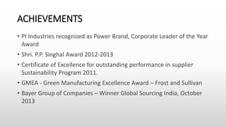ACHIEVEMENTS
• PI Industries recognized as Power Brand, Corporate Leader of the Year
Award
• Shri. P.P. Singhal Award 2012-2013
• Certificate of Excellence for outstanding performance in supplier
Sustainability Program 2011.
• GMEA - Green Manufacturing Excellence Award – Frost and Sullivan
• Bayer Group of Companies – Winner Global Sourcing India, October
2013
 