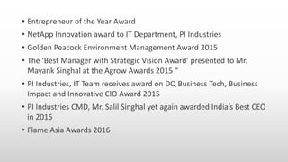 • Entrepreneur of the Year Award
• NetApp Innovation award to IT Department, PI Industries
• Golden Peacock Environment Management Award 2015
• The ‘Best Manager with Strategic Vision Award’ presented to Mr.
Mayank Singhal at the Agrow Awards 2015 “
• PI Industries, IT Team receives award on DQ Business Tech, Business
Impact and Innovative CIO Award 2015
• PI Industries CMD, Mr. Salil Singhal yet again awarded India’s Best CEO
in 2015
• Flame Asia Awards 2016
 