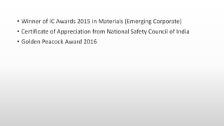 • Winner of IC Awards 2015 in Materials (Emerging Corporate)
• Certificate of Appreciation from National Safety Council of India
• Golden Peacock Award 2016
 