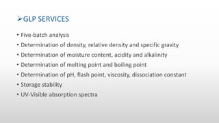 GLP SERVICES
• Five-batch analysis
• Determination of density, relative density and specific gravity
• Determination of moisture content, acidity and alkalinity
• Determination of melting point and boiling point
• Determination of pH, flash point, viscosity, dissociation constant
• Storage stability
• UV-Visible absorption spectra
 