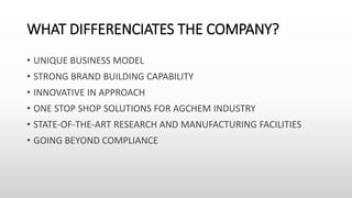 WHAT DIFFERENCIATES THE COMPANY?
• UNIQUE BUSINESS MODEL
• STRONG BRAND BUILDING CAPABILITY
• INNOVATIVE IN APPROACH
• ONE STOP SHOP SOLUTIONS FOR AGCHEM INDUSTRY
• STATE-OF-THE-ART RESEARCH AND MANUFACTURING FACILITIES
• GOING BEYOND COMPLIANCE
 