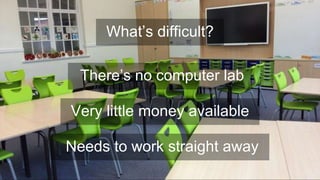 There’s no computer lab
Very little money available
What’s difficult?
Needs to work straight away
 