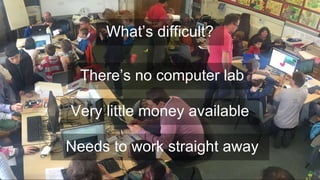 There’s no computer lab
Very little money available
What’s difficult?
Needs to work straight away
 