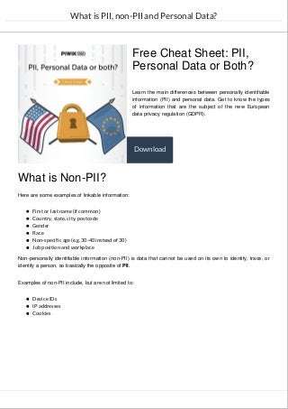 What is PII, non-PII and Personal Data?
Learn the main differences between personally identifiable
information (PII) and personal data. Get to know the types
of information that are the subject of the new European
data privacy regulation (GDPR).
What is Non-PII?
Here are some examples of linkable information:
First or last name (if common)
Country, state, city, postcode
Gender
Race
Non-specific age (e.g. 30-40 instead of 30)
Job position and workplace
Non-personally identifiable information (non-PII) is data that cannot be used on its own to identify, trace, or
identify a person, so basically the opposite of PII.
Examples of non-PII include, but are not limited to:
Device IDs
IP addresses
Cookies
Free Cheat Sheet: PII,
Personal Data or Both?
Download
 