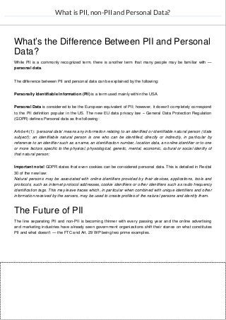 What is PII, non-PII and Personal Data?
What’s the Difference Between PII and Personal
Data?
While PII is a commonly recognized term, there is another term that many people may be familiar with —
personal data.
The difference between PII and personal data can be explained by the following:
Personally Identifiable Information (PII) is a term used mainly within the USA.
Personal Data is considered to be the European equivalent of PII; however, it doesn’t completely correspond
to the PII definition popular in the US. The new EU data privacy law – General Data Protection Regulation
(GDPR) defines Personal data as the following:
Article 4(1): ‘personal data’ means any information relating to an identified or identifiable natural person (‘data
subject’); an identifiable natural person is one who can be identified, directly or indirectly, in particular by
reference to an identifier such as a name, an identification number, location data, an online identifier or to one
or more factors specific to the physical, physiological, genetic, mental, economic, cultural or social identity of
that natural person;
Important note! GDPR states that even cookies can be considered personal data. This is detailed in Recital
30 of the new law:
Natural persons may be associated with online identifiers provided by their devices, applications, tools and
protocols, such as internet protocol addresses, cookie identifiers or other identifiers such as radio frequency
identification tags. This may leave traces which, in particular when combined with unique identifiers and other
information received by the servers, may be used to create profiles of the natural persons and identify them.
The Future of PII
The line separating PII and non-PII is becoming thinner with every passing year and the online advertising
and marketing industries have already seen government organizations shift their stance on what constitutes
PII and what doesn’t — the FTC and Art. 29 WP being two prime examples.
 