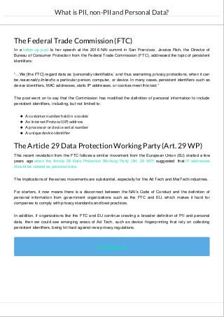 What is PII, non-PII and Personal Data?
The Federal Trade Commission (FTC)
In a follow-up post to her speech at the 2016 NAI summit in San Francisco, Jessica Rich, the Director of
Bureau of Consumer Protection from the Federal Trade Commission (FTC), addressed the topic of persistent
identifiers:
“…We [the FTC] regard data as ‘personally identifiable,’ and thus warranting privacy protections, when it can
be reasonably linked to a particular person, computer, or device. In many cases, persistent identifiers such as
device identifiers, MAC addresses, static IP addresses, or cookies meet this test.”
The post went on to say that the Commission has modified the definition of personal information to include
persistent identifiers, including, but not limited to:
A customer number held in a cookie
An Internet Protocol (IP) address
A processor or device serial number
A unique device identifier
The Article 29 Data Protection Working Party (Art. 29 WP)
This recent revelation from the FTC follows a similar movement from the European Union (EU) started a few
years ago when the Article 29 Data Protection Working Party (Art. 29 WP) suggested that IP addresses
should be viewed as personal data.
The implications of these two movements are substantial, especially for the Ad Tech and MarTech industries.
For starters, it now means there is a disconnect between the NAI’s Code of Conduct and the definition of
personal information from government organizations such as the FTC and EU, which makes it hard for
companies to comply with privacy standards and best practices.
In addition, if organizations like the FTC and EU continue creating a broader definition of PII and personal
data, then we could see emerging areas of Ad Tech, such as device fingerprinting that rely on collecting
persistent identifiers, being hit hard against new privacy regulations.
Contact us
 