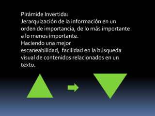 Pirámide Invertida: Jerarquización de la información en un orden de importancia, de lo más importante a lo menos importante. Haciendo una mejor escaneabilidad,  facilidad en la búsqueda visual de contenidos relacionados en un texto. 