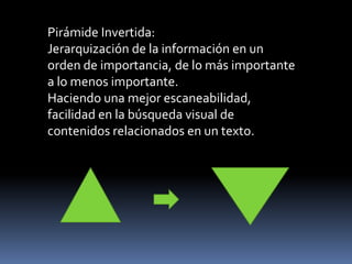 Pirámide Invertida: Jerarquización de la información en un orden de importancia, de lo más importante a lo menos importante. Haciendo una mejor escaneabilidad,  facilidad en la búsqueda visual de contenidos relacionados en un texto. 