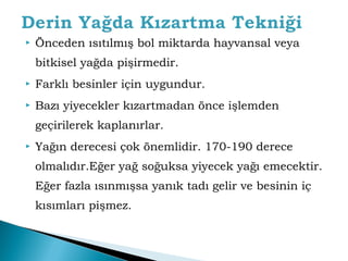  Önceden ısıtılmış bol miktarda hayvansal veya 
bitkisel yağda pişirmedir. 
 Farklı besinler için uygundur. 
 Bazı yiyecekler kızartmadan önce işlemden 
geçirilerek kaplanırlar. 
 Yağın derecesi çok önemlidir. 170-190 derece 
olmalıdır.Eğer yağ soğuksa yiyecek yağı emecektir. 
Eğer fazla ısınmışsa yanık tadı gelir ve besinin iç 
kısımları pişmez. 
 