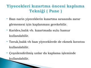 Bazı narin yiyeceklerin kızartma sırasında zarar 
görmemesi için kaplanması gerekebilir. 
 Karides,balık vb. kızartmada sulu hamur 
kullanılabilir. 
 Tavuk,balık vb bazı yiyeceklerde de ekmek kırıntısı 
kullanılabilir. 
 Çeşnilendirilmiş unlar da kaplama işleminde 
kullanılabilir. 
 