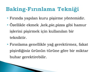  Fırında yapılan kuru pişirme yöntemidir. 
 Özellikle ekmek ,kek,pie,pizza gibi hamur 
işlerini pişirmek için kullanılan bir 
tekniktir. 
 Fırınlama genellikle yağ gerektirmez, fakat 
pişirdiğiniz ürünün türüne göre bir miktar 
buhar gerektirebilir. 
 