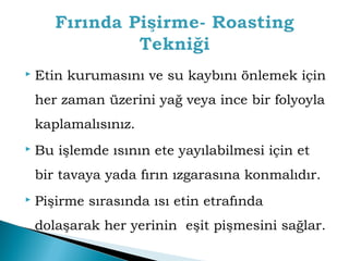  Etin kurumasını ve su kaybını önlemek için 
her zaman üzerini yağ veya ince bir folyoyla 
kaplamalısınız. 
 Bu işlemde ısının ete yayılabilmesi için et 
bir tavaya yada fırın ızgarasına konmalıdır. 
 Pişirme sırasında ısı etin etrafında 
dolaşarak her yerinin eşit pişmesini sağlar. 
 