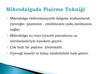  Mikrodalga elektromanyetik dalgalar kullanılarak 
yiyeceğin pişmesini , çözülmesini yada ısıtılmasını 
sağlar. 
 Mikrodalga su veya yiyecek parçalarını ısı 
sürtünmeleriyle harekete geçirir. 
 Çok hızlı bir pişirme yöntemidir. 
 Yiyeceği lezzetli ve kolay sindirilebilir hale getirir. 
 
