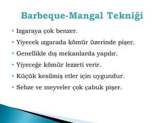  Izgaraya çok benzer. 
 Yiyecek ızgarada kömür üzerinde pişer. 
 Genellikle dış mekanlarda yapılır. 
 Yiyeceğe kömür lezzeti verir. 
 Küçük kesilmiş etler için uygundur. 
 Sebze ve meyveler çok çabuk pişer. 
 