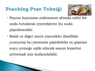  Suyun kaynama noktasının altında sabit bir 
ısıda tutularak yiyeceklerin bu suda 
pişirilmesidir. 
 Balık ve diğer narin yiyecekler (özellikle 
yumurta) bu yöntemle pişirilebilir ve pişirme 
suyu yemeğe eşlik edecek sosun lezzetini 
arttırmak için kullanılabilir. 
 