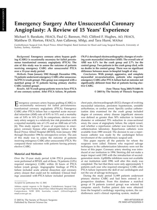 Emergency Surgery After Unsuccessful Coronary
Angioplasty: A Review of 15 Years’ Experience
Michael S. Barakate, FRACS, Paul G. Bannon, PhD, Clifford F. Hughes, AO, FRACS,
Matthew D. Horton, FRACS, Ann Callaway, MMgt, and Tara Hurst, MAStat
Cardiothoracic Surgical Unit, Royal Prince Alfred Hospital, Baird Institute for Heart and Lung Surgical Research, University of
Sydney, Sydney, Australia
Background. Emergency coronary artery bypass graft-
ing (CABG) is occasionally necessary for failed percuta-
neous transluminal coronary angioplasty (PTCA). The
aim of this study was to assess the outcome of patients
receiving emergency CABG after unsuccessful PTCA
over a 15-year study period.
Methods. From January 1982 through December 1996,
74 patients underwent emergency CABG after unsuccess-
ful PTCA (crash group). This group was compared with a
matched group of 74 patients having primary elective
CABG (control group).
Results. All 74 crash group patients were to have PTCA
of one coronary system. After PTCA failure, 58 patients
(78.3%) developed electrocardiographic changes of evolv-
ing acute myocardial infarction (AMI). The overall rate of
AMI was 8.1% for the crash group and 2.7% for the
control group. Two patients in the crash group died, with
no deaths in the control group. There was no significant
difference between mean in-hospital length of stay.
Conclusions. With prompt, aggressive, and complete
myocardial revascularization, patients who required
emergency CABG after PTCA failure had an outcome not
significantly different from that of patients having elec-
tive CABG.
(Ann Thorac Surg 2003;75:1400–5)
© 2003 by The Society of Thoracic Surgeons
mergency coronary artery bypass grafting (CABG) is
E occasionally necessary for failed percutaneous
transluminal coronary angioplasty (PTCA). Emergency
CABG after PTCA failure has a reported acute myocar-
dial infarction (AMI) rate of 8.9% to 51% and a mortality
rate of 3.8% to 14% [1–5]. In comparison, elective coro-
nary artery surgery is a relatively low risk procedure with
a reported mortality rate of 1.3% and an AMI rate of 5.4%
[6]. This study reports 15 years of experience in emer-
gency coronary bypass after angioplasty failure at the
Royal Prince Alfred Hospital (RPAH), from January 1982
through December 1996 by retrospective review. The aim
of this study was to assess the outcome of patients
receiving emergency CABG after unsuccessful PTCA. We
compared these outcomes with patients having primary
elective CABG.
Material and Methods
Over the 15-year study period 4,146 PTCA procedures
were performed at RPAH, and of these, 74 patients (1.8%)
required emergency CABG within 24 hours of PTCA
failure (crash group). Angiographic findings of PTCA
failure included acute arterial dissection and coronary
artery closure that could not be redilated. Clinical find-
ings associated with PTCA failure included persistent
chest pain, electrocardiograph (ECG) changes of evolving
myocardial infarction, persistent hypotension, unstable
arrhythmias, or cardiac arrest. Specific cardiac catheter-
ization data examined for the crash group included
degree of coronary artery disease (significant stenosis
was defined as greater than 50% reduction in luminal
diameter or estimated 75% reduction in cross-sectional
area), the cause of angioplasty failure, the culprit vessel,
and whether a reperfusion catheter was inserted in the
catheterization laboratory. Reperfusion catheters were
available from 1989 onward. The decision to use a reper-
fusion catheter was made by the cardiologist before
involvement of the cardiothoracic surgical unit.
This paper reports all the patients for whom the
surgeons were called. Patients who required salvage
techniques in the catheterization laboratory were not the
focus of this paper. Coronary artery stenting was intro-
duced at our institution in 1994. Stenting did not make a
major impact until 1995 with the introduction of second-
generation stents. GpIIbIIIa inhibitors were not available
at our institution until 1998, well after this study was
completed. The fact that there were only approximately 5
patients each year who required emergency CABG after
PTCA failure represents the skill of our cardiologists and
not the use of salvage techniques.
During the study period 11,909 patients underwent
primary elective CABG and had been entered in a
prospective database. From this database a matched
group of 74 patients (control group) was selected by
computer search. Further patient data were obtained
from the hospital’s cardiology reporting system, the car-
diothoracic unit’s clinical reporting system, medical
Accepted for publication Dec 12, 2002.
Address reprint requests to Dr Hughes, Cardiothoracic Surgical Unit,
Level 8, Page Chest Pavilion, Royal Prince Alfred Hospital, Missenden Rd,
Camperdown, NSW 2050, Australia; e-mail: clifford.hughes@
email.cs.nsw.gov.au.
© 2003 by The Society of Thoracic Surgeons
Published by Elsevier Science Inc
0003-4975/03/$30.00
PII S0003-4975(02)05026-9
CARDIOVASCULAR
 