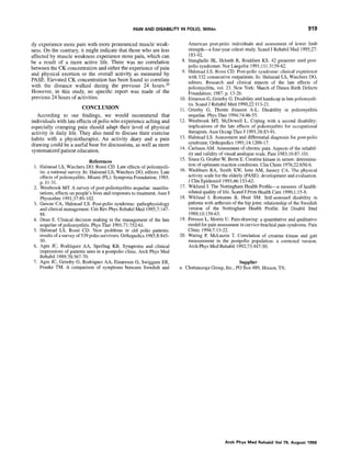 PAIN AND DISABILITY IN POLIO, Will& 919
ily experience more pain with more pronounced muscle weak-
ness. On the contrary, it might indicate that those who are less
affected by muscle weakness experience more pain, which can
be a result of a more active life. There was no correlation
between the CK concentration and either the experience of pain
and physical exertion or the overall activity as measured by
PASE. Elevated CK concentration has been found to correlate
with the distance walked during the previous 24 hours20
However, in this study, no specific report was made of the
previous 24 hours of activities.
CONCLUSION
According to our findings, we would recommend that
individuals with late effects of polio who experience aching and
especially cramping pain should adapt their level of physical
activity in daily life. They also need to discuss their exercise
habits with a physiotherapist. An activity diary and a pain
drawing could be a useful basefor discussions, aswell as more
systematized patient education.
References
1. Halstead LS, Wiechers DO, Rossi CD. Late effects of poliomyeli-
tis: a national survey. In: Halstead LS, Wiechers DO. editors. Late
effects of poliomyelitis. Miami (FL): Symposia Foundation; 1985.
p. 11-31.
2. Westbrook MT. A survey of post-poliomyelitis sequelae: manifes-
tations, effects on people’s lives and responses to treatment. Aust .I
Physiother 1991;37:89-102.
3. Gawne CA, Halstead LS. Post-polio syndrome: pathophysiology
and clinical management. Crit Rev Phys Rehabil Med 1995;7:147-
88.
4. Dean E. Clinical decision making in the management of the late
sequelae of poliomyelitis. Phys Ther 1991;71:752-61.
5. Halstead LS, Rossi CD. New problems in old polio patients:
results of a survey of 539 polio survivors. Orthopedics 1985;8:845-
50.
6. Agre JC, Rodriquez AA, Sperling KB. Symptoms and clinical
impressions of patients seen in a postpolio clinic. Arch Phys Med
Rehabil 1989;70:367-70.
7. Agre JC, Grimby G, Rodriquez AA, Einarsson G, Swiggum ER,
Franke TM. A comparison of symptoms between Swedish and
8.
9.
10.
11.
12.
13.
14.
15.
16.
17.
18.
19.
20.
American post-polio individuals and assessment of lower limb
strength-a four-year cohort study. Stand J Rehabil Med 1995;27:
183-92.
Stanghelle JK, Helseth R, Roaldsen KS. 42 pasienter med post-
polio syndromet. Nor Laegefor 1991;111:3159-62.
Halstead LS, Rossi CD. Post-polio syndrome: clinical experience
with 132 consecutive outpatients. In: Halstead LS, Wiechers DO,
editors. Research and clinical aspects of the late effects of
poliomyelitis, vol. 23. New York: March of Dimes Birth Defects
Foundation: 1987. p. 13-26.
Einarson G, Grimby G. Disability and handicap in late poliomyeli-
tis. Stand J Rehabil Med 1990:22: 113-21.
Grimby G: Thor& Jonsson A-L. Disability in poliomyelitis
sequelae. Phys Ther 1994:74:46-55.
Westbrook MT, McDowell L. Coping with a second disability:
implications of the late effects of poliomyelitis for occupational
therapists. Aust Occup Ther J 1991;38:83-91.
Halstead LS. Assessment and differential diagnosis for post-polio
syndrome. Orthopedics 1991;14:1209-17.
Carlsson AM. Assessment of chronic pain. Aspects of the reliabil-
ity and validity of visual analogue scale. Pain 1983;16:87-101.
Szasz G, Gruber W, Berm E. Creatine kinase in serum: determina-
tion of optimum reaction conditions. Clin Chem 1976;22:650-6.
Washburn RA, Smith KW, Jette AM, Janney CA. The physical
activity scale for the elderly (PASE): development and evaluation.
J Clin Euidemiol 1993:46: 153-62.
W&l& I. The Nottingham Health Profile-a measure of health-
related quality of life. Stand J Prim Health Care 1990;1:15-8.
Wiklund I, Romanus B, Hunt SM. Self-assessed disability in
patients with arthrosis of the hip joint: relationship of the Swedish
version of the Nottingham Health Profile. Int Disabil Stud
1988;10:159-63.
Persson L, Moritz U. Pain-drawing: a quantitative and qualitative
model for pain assessment in cervico-brachial pain syndrome. Pain
Clinic 1994;7:13-22.
Waring P, McLamin T. Correlation of creatine kinase and gait
measurement in the postpolio population: a corrected version.
Arch Phys Med Rehabil 1992;73:447-50.
Supplier
a. Chattanooga Group, Inc., PO Box 489, Hixson, TN.
Arch Phys Med Rehabil Vol79, August 1998
 