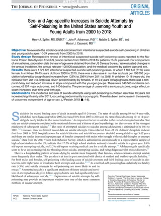 Sex- and Age-speciﬁc Increases in Suicide Attempts by
Self-Poisoning in the United States among Youth and
Young Adults from 2000 to 2018
Henry A. Spiller, MS, DABAT1,2
, John P. Ackerman, PhD3,4
, Natalie E. Spiller, BS5
, and
Marcel J. Casavant, MD1,2
Objective To evaluate the incidence and outcomes from intentional suspected-suicide self-poisoning in children
and young adults ages 10-24 years old from 2000 to 2018.
Study design Retrospective review of intentional suspected-suicide self-poisoning cases reported to the Na-
tional Poison Data System from US poison centers from 2000 to 2018 for patients 10-24 years old. For comparison
of annual rates, population data by year of age were obtained from the US Census Bureau. We evaluated changes in
the annual incidence, the annual rate per 100 000 population, and the medical outcome by patient age and sex.
Results There were 1 627 825 intentional suspected-suicide self-poisoning cases, of which 1 162 147 (71%) were
female. In children 10-15 years old from 2000 to 2010, there was a decrease in number and rate per 100 000 pop-
ulation followed by a signiﬁcant increase (from 125% to 299%) from 2011 to 2018. In children 10-18 years old, the
increase from 2011 to 2018 was driven predominantly by females. In 19-24 years old age groups, there was a tem-
poral delay and reduced increase in slope compared with the younger groups. There were 340 563 moderate out-
comes, 45 857 major outcomes, and 1404 deaths. The percentage of cases with a serious outcome, major effect, or
death increased over time and with age.
Conclusions The incidence and rate of suicide attempts using self-poisoning in children less than 19 years old
increased signiﬁcantly after 2011, occurring predominantly in young girls. There has been an increase in the severity
of outcomes independent of age or sex. (J Pediatr 2019;-:1-8).
S
uicide is the second leading cause of death in people aged 10-24 years.1
The rates of suicide among 10- to 19-year-olds,
which had been decreasing before 2007, increased 56% from 2007 to 2016 and the rates of suicide among 10- to 14-year-
old girls nearly tripled in that same timeframe.2
An important factor in suicides is the rate of attempted suicides. Not
only are suicide attempts associated with emotional distress and a history of psychopathology, but they are one of the strongest
predictors of subsequent suicide.3-6
The ratio of attempted suicides to suicides among adolescents is estimated to be 50:1 to
100:1.7,8
However, there are limited recent data on suicide attempts. Data collected from 49 US children’s hospitals indicate
that from 2008 to 2015 hospitalizations for suicidal ideation and suicidal encounters doubled among children age 5-17 years
and there are similar increases in percentages of females compared with males who struggle with suicidal thoughts or attempt
suicide.9
Data from the 2017 Youth Risk Behavior Survey, which is administered anonymously to a representative sample of
high school students in the US, indicate that 17.2% of high school students seriously consider suicide in a given year, 8.6%
self-report attempting suicide, and 2.2% self-report receiving medical care for a suicide attempt.10
Adolescent girls speciﬁcally
seem to be at an increasing risk for thinking about suicide, attempting suicide, and being diagnosed with mood disorders.11
There is a longstanding pattern of males dying by suicide more frequently than females, whereas females attempt suicide
more frequently than males. This paradox is at least in part associated with choice of method and method-speciﬁc lethality.12
For both males and females, self-poisoning is the leading cause of suicide attempts and third leading cause of suicide in ado-
lescents, with higher rates in females for both attempts and suicides.8,9,13
As a method, self-poisoning has a relatively low fatality
rate (<5%) and suicide attempts by self-poisoning are more likely to end in
rescue.14
Attempted suicide is a signiﬁcant predictor of future suicide and survi-
vors of attempted suicide given follow-up psychiatric care had signiﬁcantly lower
likelihood of subsequent suicide.15-17
Exploration of suicide attempts by self-
poisoning may provide an important window into one of the most common
methods of suicide attempt.
From the 1
Central Ohio Poison Center, Nationwide
Children’s Hospital, 2
The Ohio State University, College
of Medicine, Department of Pediatrics, 3
Center for
Suicide Prevention & Research, Behavioral Health
Services, Nationwide Children’s Hospital, 4
The Ohio
State University, College of Medicine, Department of
Psychiatry and Behavioral Health, Columbus OH; and the
5
School of Medicine, University of Louisville, Louisville,
KY
The authors declare no conﬂicts of interest.
0022-3476/$ - see front matter. ª 2019 Elsevier Inc. All rights reserved.
https://doi.org/10.1016/j.jpeds.2019.02.045
NPDS National Poison Data System
PCC Poison Control Center
1
ORIGINAL
ARTICLES
 