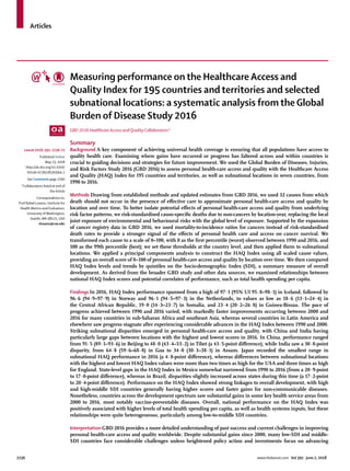 Articles
2236	 www.thelancet.com Vol 391 June 2, 2018
Measuring performance on the Healthcare Access and
Quality Index for 195 countries and territories and selected
subnational locations: a systematic analysis from the Global
Burden of Disease Study 2016
GBD 2016 Healthcare Access and Quality Collaborators*
Summary
Background A key component of achieving universal health coverage is ensuring that all populations have access to
quality health care. Examining where gains have occurred or progress has faltered across and within countries is
crucial to guiding decisions and strategies for future improvement. We used the Global Burden of Diseases, Injuries,
and Risk Factors Study 2016 (GBD 2016) to assess personal health-care access and quality with the Healthcare Access
and Quality (HAQ) Index for 195 countries and territories, as well as subnational locations in seven countries, from
1990 to 2016.
Methods Drawing from established methods and updated estimates from GBD 2016, we used 32 causes from which
death should not occur in the presence of effective care to approximate personal health-care access and quality by
location and over time. To better isolate potential effects of personal health-care access and quality from underlying
risk factor patterns, we risk-standardised cause-specific deaths due to non-cancers by location-year, replacing the local
joint exposure of environmental and behavioural risks with the global level of exposure. Supported by the expansion
of cancer registry data in GBD 2016, we used mortality-to-incidence ratios for cancers instead of risk-standardised
death rates to provide a stronger signal of the effects of personal health care and access on cancer survival. We
transformed each cause to a scale of 0–100, with 0 as the first percentile (worst) observed between 1990 and 2016, and
100 as the 99th percentile (best); we set these thresholds at the country level, and then applied them to subnational
locations. We applied a principal components analysis to construct the HAQ Index using all scaled cause values,
providing an overall score of 0–100 of personal health-care access and quality by location over time. We then compared
HAQ Index levels and trends by quintiles on the Socio-demographic Index (SDI), a summary measure of overall
development. As derived from the broader GBD study and other data sources, we examined relationships between
national HAQ Index scores and potential correlates of performance, such as total health spending per capita.
Findings In 2016, HAQ Index performance spanned from a high of 97·1 (95% UI 95·8–98·1) in Iceland, followed by
96·6 (94·9–97·9) in Norway and 96·1 (94·5–97·3) in the Netherlands, to values as low as 18·6 (13·1–24·4) in
the Central African Republic, 19·0 (14·3–23·7) in Somalia, and 23·4 (20·2–26·8) in Guinea-Bissau. The pace of
progress achieved between 1990 and 2016 varied, with markedly faster improvements occurring between 2000 and
2016 for many countries in sub-Saharan Africa and southeast Asia, whereas several countries in Latin America and
elsewhere saw progress stagnate after experiencing considerable advances in the HAQ Index between 1990 and 2000.
Striking subnational disparities emerged in personal health-care access and quality, with China and India having
particularly large gaps between locations with the highest and lowest scores in 2016. In China, performance ranged
from 91·5 (89·1–93·6) in Beijing to 48·0 (43·4–53·2) in Tibet (a 43·5-point difference), while India saw a 30·8-point
disparity, from 64·8 (59·6–68·8) in Goa to 34·0 (30·3–38·1) in Assam. Japan recorded the smallest range in
subnational HAQ performance in 2016 (a 4·8-point difference), whereas differences between subnational locations
with the highest and lowest HAQ Index values were more than two times as high for the USA and three times as high
for England. State-level gaps in the HAQ Index in Mexico somewhat narrowed from 1990 to 2016 (from a 20·9-point
to 17·0-point difference), whereas in Brazil, disparities slightly increased across states during this time (a 17·2-point
to 20·4-point difference). Performance on the HAQ Index showed strong linkages to overall development, with high
and high-middle SDI countries generally having higher scores and faster gains for non-communicable diseases.
Nonetheless, countries across the development spectrum saw substantial gains in some key health service areas from
2000 to 2016, most notably vaccine-preventable diseases. Overall, national performance on the HAQ Index was
positively associated with higher levels of total health spending per capita, as well as health systems inputs, but these
relationships were quite heterogeneous, particularly among low-to-middle SDI countries.
Interpretation GBD 2016 provides a more detailed understanding of past success and current challenges in improving
personal health-care access and quality worldwide. Despite substantial gains since 2000, many low-SDI and middle-
SDI countries face considerable challenges unless heightened policy action and investments focus on advancing
Lancet 2018; 391: 2236–71
Published Online
May 23, 2018
http://dx.doi.org/10.1016/
S0140-6736(18)30994-2
See Comment page 2190
*Collaborators listed at end of
the Article
Correspondence to:
Prof Rafael Lozano, Institute for
Health Metrics and Evaluation,
University ofWashington,
Seattle,WA 98121, USA
rlozano@uw.edu
 
