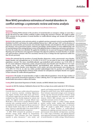 Articles
www.thelancet.com Published online June 11, 2019 http://dx.doi.org/10.1016/ S0140-6736(19)30934-1	 1
NewWHO prevalence estimates of mental disorders in
conflict settings: a systematic review and meta-analysis
Fiona Charlson, Mark van Ommeren, Abraham Flaxman, Joseph Cornett, HarveyWhiteford, Shekhar Saxena
Summary
Background Existing WHO estimates of the prevalence of mental disorders in emergency settings are more than a
decade old and do not reflect modern methods to gather existing data and derive estimates. We sought to update
WHO estimates for the prevalence of mental disorders in conflict-affected settings and calculate the burden per
1000 population.
MethodsIn this systematic review and meta-analysis, we updated a previous systematic review by searching MEDLINE
(PubMed), PsycINFO, and Embase for studies published between Jan 1, 2000, and Aug 9, 2017, on the prevalence of
depression, anxiety disorder, post-traumatic stress disorder, bipolar disorder, and schizophrenia. We also searched the
grey literature, such as government reports, conference proceedings, and dissertations, to source additional data, and
we searched datasets from existing literature reviews of the global prevalence of depression and anxiety and reference
lists from the studies that were identified. We applied the Guidelines for Accurate and Transparent Health Estimates
Reporting and used Bayesian meta-regression techniques that adjust for predictors of mental disorders to calculate
new point prevalence estimates with 95% uncertainty intervals (UIs) in settings that had experienced conflict less
than 10 years previously.
Findings We estimated that the prevalence of mental disorders (depression, anxiety, post-traumatic stress disorder,
bipolar disorder, and schizophrenia) was 22·1% (95% UI 18·8–25·7) at any point in time in the conflict-affected
populations assessed. The mean comorbidity-adjusted, age-standardised point prevalence was 13·0% (95% UI
10·3–16·2) for mild forms of depression, anxiety, and post-traumatic stress disorder and 4·0% (95% UI 2·9–5·5) for
moderate forms. The mean comorbidity-adjusted, age-standardised point prevalence for severe disorders
(schizophrenia, bipolar disorder, severe depression, severe anxiety, and severe post-traumatic stress disorder) was
5·1% (95% UI 4·0–6·5). As only two studies provided epidemiological data for psychosis in conflict-affected
populations, existing Global Burden of Disease Study estimates for schizophrenia and bipolar disorder were applied
in these estimates for conflict-affected populations.
Interpretation The burden of mental disorders is high in conflict-affected populations. Given the large numbers of
people in need and the humanitarian imperative to reduce suffering, there is an urgent need to implement scalable
mental health interventions to address this burden.
Funding WHO; Queensland Department of Health, Australia; and Bill & Melinda Gates Foundation.
Copyright © 2019 The Author(s). Published by Elsevier Ltd. This is an Open Access article under the CC BY 4.0 license.
Introduction
Currently, there are major conflict-induced humanitarian
crises in numerous countries, including Afghanistan,
Iraq, Nigeria, Somalia, South Sudan, Syria, and Yemen.
UN estimates suggest that more than 68·6 million people
worldwide have been forcibly dis­placed by violence and
conflict, the highest number of people affected since
World War 2.1
This increase in people affected by conflict
coincides with a growing interest in mental health, as
exemplified by the recently approved 10-year extension of
the Mental Health Action Plan by 194 WHO member
states.2
Interest is especially high in the mental health of
people affected by humanitarian emergencies.3
In 2005, WHO estimated the prevalence of mental
disorders among people affected by humanitarian
emergencies.4
These estimates have been frequently
repeated in policy documents,3,5,6
news media,7
and
appeals and funding proposals for help for people living
through the world’s worst crises. WHO emphasised that
these estim­ates represented averages across emergency
settings and that observed prevalence estimates would
vary by affected population and assessment method.4
However, WHO’s 2005 estimates were not based on
applicable systematic reviews of evidence.
Epidemiological studies in conflict settings typically
present varying results, making their interpretation
difficult,8
and their statistical heterogeneity is extremely
high.9,10
We sought to update WHO estimates of the
prevalence of mental disorders in conflict-affected
populations by updating systematic literature reviews for
post-traumatic stress disorder and depression, searching
for a wider range of disorders, and applying Bayesian
meta-regression techniques while adjusting for predictors
of mental disorders in conflict settings. Natural disasters
Published Online
June 11, 2019
http://dx.doi.org/10.1016/
S0140-6736(19)30934-1
See Online/Comment
http://dx.doi.org/10.1016/
S0140-6736(19)31141-9
Policy and Epidemiology
Group, Queensland Centre for
Mental Health Research
(F Charlson PhD, J Cornett BS,
Prof HWhiteford PhD), and
School of Public Health,
University of Queensland
(F Charlson, Prof HWhiteford),
QLD, Australia; Institute for
Health Metrics and Evaluation,
University ofWashington,
Seattle,WA, USA (F Charlson,
A Flaxman PhD, HWhiteford);
Department of Mental Health
and Substance Abuse,WHO,
Geneva, Switzerland
(M van Ommeren PhD); and
T H Chan School of Public
Health, Harvard University,
Boston, MA, USA (S Saxena MD)
Correspondence to:
Dr Mark van Ommeren,
Department of Mental Health
and Substance Abuse,WHO,
Geneva 1211, Switzerland
vanommerenm@who.int
 