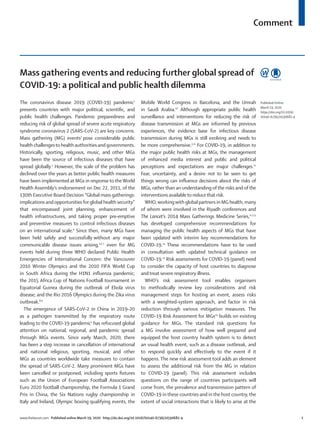 Comment
www.thelancet.com Published online March 19, 2020 http://dx.doi.org/10.1016/S0140-6736(20)30681-4	 1
Mass gathering events and reducing further global spread of
COVID-19: a political and public health dilemma
The coronavirus disease 2019 (COVID-19) pandemic1
presents countries with major political, scientific, and
public health challenges. Pandemic preparedness and
reducing risk of global spread of severe acute respiratory
syndrome coronavirus 2 (SARS-CoV-2) are key concerns.
Mass gathering (MG) events2
pose considerable public
health challengesto health authorities and governments.
Historically, sporting, religious, music, and other MGs
have been the source of infectious diseases that have
spread globally.3
However, the scale of the problem has
declined over the years as better public health measures
have been implemented at MGs in response to theWorld
Health Assembly’s endorsement on Dec 22, 2011, of the
130th Executive Board Decision “Global mass gatherings:
implications andopportunities for global health security”
that encompassed joint planning, enhancement of
health infrastructures, and taking proper pre-emptive
and preventive measures to control infectious diseases
on an international scale.4
Since then, many MGs have
been held safely and successfully without any major
communicable disease issues arising,3,5–7
even for MG
events held during three WHO declared Public Health
Emergencies of International Concern: the Vancouver
2010 Winter Olympics and the 2010 FIFA World Cup
in South Africa during the H1N1 influenza pandemic;
the 2015 Africa Cup of Nations Football tournament in
Equatorial Guinea during the outbreak of Ebola virus
disease; and the Rio 2016 Olympics during the Zika virus
outbreak.8,9
The emergence of SARS-CoV-2 in China in 2019–20
as a pathogen transmitted by the respiratory route
leading to the COVID-19 pandemic1
has refocused global
attention on national, regional, and pandemic spread
through MGs events. Since early March, 2020, there
has been a step increase in cancellation of international
and national religious, sporting, musical, and other
MGs as countries worldwide take measures to contain
the spread of SARS-CoV-2. Many prominent MGs have
been cancelled or postponed, including sports fixtures
such as the Union of European Football Associations
Euro 2020 football championship, the Formula 1 Grand
Prix in China, the Six Nations rugby championship in
Italy and Ireland, Olympic boxing qualifying events, the
Mobile World Congress in Barcelona, and the Umrah
in Saudi Arabia.10
Although appropriate public health
surveillance and interventions for reducing the risk of
disease transmission at MGs are informed by previous
experiences, the evidence base for infectious disease
transmission during MGs is still evolving and needs to
be more comprehensive.3,11
For COVID-19, in addition to
the major public health risks at MGs, the management
of enhanced media interest and public and political
perceptions and expectations are major challenges.12
Fear, uncertainty, and a desire not to be seen to get
things wrong can influence decisions about the risks of
MGs, rather than an understanding of the risks and of the
interventions availableto reducethat risk.
WHO,workingwith global partners in MG health, many
of whom were involved in the Riyadh conferences and
The Lancet’s 2014 Mass Gatherings Medicine Series,4–7,13
has developed comprehensive recommendations for
managing the public health aspects of MGs that have
been updated with interim key recommendations for
COVID-19.14
These recommendations have to be used
in consultation with updated technical guidance on
COVID-19.15
Risk assessments for COVID-19 (panel) need
to consider the capacity of host countries to diagnose
and treat severe respiratory illness.
WHO’s risk assessment tool enables organisers
to methodically review key considerations and risk
management steps for hosting an event, assess risks
with a weighted-system approach, and factor in risk
reduction through various mitigation measures. The
COVID-19 Risk Assessment for MGs14
builds on existing
guidance for MGs. The standard risk questions for
a MG involve assessment of how well prepared and
equipped the host country health system is to detect
an usual health event, such as a disease outbreak, and
to respond quickly and effectively to the event if it
happens. The new risk assessment tool adds an element
to assess the additional risk from the MG in relation
to COVID-19 (panel). This risk assessment includes
questions on the range of countries participants will
come from, the prevalence and transmission pattern of
COVID-19 in these countries and in the host country, the
extent of social interactions that is likely to arise at the
Published Online
March 19, 2020
https://doi.org/10.1016/
S0140-6736(20)30681-4
 