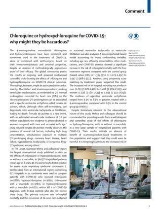 Comment
www.thelancet.com Published online May 22, 2020 https://doi.org/10.1016/S0140-6736(20)31174-0	 1
Chloroquine or hydroxychloroquine for COVID-19:
why might they be hazardous?
The 4-aminoquinoline antimalarials chloroquine
and hydroxychloroquine have been promoted and
sometimes used in the treatment of COVID-19,
alone or combined with azithromycin, based on
their immunomodulatory and antiviral properties,
despite an absence of methodologically appropriate
proof of their efficacy. The global community awaits
the results of ongoing, well powered randomised
controlled trials showing the effects of chloroquine and
hydroxychloroquine on COVID-19 clinical outcomes.
These drugs, however, might be associated with cardiac
toxicity. Macrolides1
and 4-aminoquinolines2
prolong
ventricular repolarisation, as evidenced by QT interval
prolongation corrected for heart rate (QTc) on the
electrocardiogram. QTc prolongation can be associated
with a specific ventricular arrhythmia called torsade de
pointes, which, although often self-terminating, can
degenerate into ventricular tachycardia or fibrillation,
leading to death. Torsade de pointes is a rare event,
with an estimated annual crude incidence of 3·2 per
million population; the incidence is almost doubled in
women compared with men and increases with age.3
Drug-induced torsade de pointes mostly occurs in the
presence of several risk factors, including high drug
concentration, simultaneous exposure to multiple
QTc-prolonging drugs, coronary heart disease, heart
failure, hypokalaemia, bradycardia, or congenital long-
QT syndrome, among others.4
In The Lancet, Mandeep Mehra and colleagues5
report
the largest observational study published to date on
the effects of chloroquine or hydroxychloroquine, with
or without a macrolide, in 96 032 hospitalised patients
(mean age 53·8years, 46·3%women)whotested positive
for severe acute respiratory syndrome coronavirus 2.
Verified data from an international registry comprising
671 hospitals in six continents were used to compare
patients with COVID-19 who received chloroquine
(n=1868), hydroxychloroquine (n=3016), chloroquine
with a macrolide (n=3783), or hydroxychloroquine
with a macrolide (n=6221) within 48 h of COVID-19
diagnosis, with 81 144 controls who did not receive
these drugs. The primary outcome was in-hospital
mortality and the occurrence of de-novo non-sustained
or sustained ventricular tachycardia or ventricular
fibrillation was also analysed. A Cox proportional hazard
model accounting for many confounding variables,
including age, sex, ethnicity, comorbidities, other medi­
cations, and COVID-19 severity, showed a significant
increase in the risk of in-hospital mortality with the four
treatment regimens compared with the control group
(hazard ratios [HRs] of 1·335 [95% CI 1·223–1·457] to
1·447 [1·368–1·531]). Analyses using propensity score
matching by treatment group supported this result.
The increased risk of in-hospital mortality was similar in
men (1·293 [1·178–1·420] to 1·408 [1·309–1·513]) and
women (1·338 [1·169–1·531] to 1·494 [1·334–1·672]).
The incidence of repetitive ventricular arrhythmias
ranged from 4·3% to 8·1% in patients treated with a
4-aminoquinoline, compared with 0·3% in the control
group (p<0·0001).
Despite limitations inherent to the observational
nature of this study, Mehra and colleagues should be
commended for providing results from a well designed
and controlled study of the effects of chloroquine
or hydroxychloroquine, with or without a macrolide,
in a very large sample of hospitalised patients with
COVID-19. Their results indicate an absence of
benefit of 4-aminoquinoline-based treatments in
this population and suggest that they could even be
harmful. It is tempting to attribute the increased risk of
Published Online
May 22, 2020
https://doi.org/10.1016/
S0140-6736(20)31174-0
See Online/Articles
https://doi.org/10.1016/
S0140-6736(20)31180-6
AssociatedPress
 