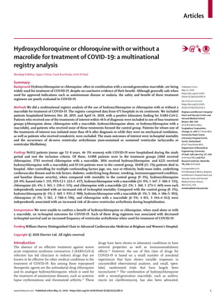 Articles
www.thelancet.com Published online May 22, 2020 https://doi.org/10.1016/S0140-6736(20)31180-6	 1
Hydroxychloroquine or chloroquine with or without a
macrolide for treatment of COVID-19: a multinational
registry analysis
Mandeep R Mehra, Sapan S Desai, Frank Ruschitzka, Amit N Patel
Summary
Background Hydroxychloroquine or chloroquine, often in combination with a second-generation macrolide, are being
widely used for treatment of COVID-19, despite no conclusive evidence of their benefit. Although generally safe when
used for approved indications such as autoimmune disease or malaria, the safety and benefit of these treatment
regimens are poorly evaluated in COVID-19.
Methods We did a multinational registry analysis of the use of hydroxychloroquine or chloroquine with or without a
macrolide for treatment of COVID-19. The registry comprised data from 671 hospitals in six continents. We included
patients hospitalised between Dec 20, 2019, and April 14, 2020, with a positive laboratory finding for SARS-CoV-2.
Patients who received one of the treatments of interest within 48 h of diagnosis were included in one of four treatment
groups (chloroquine alone, chloroquine with a macrolide, hydroxychloroquine alone, or hydroxychloroquine with a
macrolide), and patients who received none of these treatments formed the control group. Patients for whom one of
the treatments of interest was initiated more than 48 h after diagnosis or while they were on mechanical ventilation,
as well as patients who received remdesivir, were excluded. The main outcomes of interest were in-hospital mortality
and the occurrence of de-novo ventricular arrhythmias (non-sustained or sustained ventricular tachycardia or
ventricular fibrillation).
Findings 96 032 patients (mean age 53·8 years, 46·3% women) with COVID-19 were hospitalised during the study
period and met the inclusion criteria. Of these, 14 888 patients were in the treatment groups (1868 received
chloroquine, 3783 received chloroquine with a macrolide, 3016 received hydroxychloroquine, and 6221 received
hydroxychloroquine with a macrolide) and 81 144 patients were in the control group. 10 698 (11·1%) patients died in
hospital. After controlling for multiple confounding factors (age, sex, race or ethnicity, body-mass index, underlying
cardiovascular disease and its risk factors, diabetes, underlying lung disease, smoking, immunosuppressed condition,
and baseline disease severity), when compared with mortality in the control group (9·3%), hydroxychloroquine
(18·0%; hazard ratio 1·335, 95% CI 1·223–1·457), hydroxychloroquine with a macrolide (23·8%; 1·447, 1·368–1·531),
chloroquine (16·4%; 1·365, 1·218–1·531), and chloroquine with a macrolide (22·2%; 1·368, 1·273–1·469) were each
independently associated with an increased risk of in-hospital mortality. Compared with the control group (0·3%),
hydroxychloroquine (6·1%; 2·369, 1·935–2·900), hydroxy­chloroquine with a macrolide (8·1%; 5·106, 4·106–5·983),
chloroquine (4·3%; 3·561, 2·760–4·596), and chloroquine with a macrolide (6·5%; 4·011, 3·344–4·812) were
independently associated with an increased risk of de-novo ventricular arrhythmia during hospitalisation.
Interpretation We were unable to confirm a benefit of hydroxychloroquine or chloroquine, when used alone or with
a macrolide, on in-hospital outcomes for COVID-19. Each of these drug regimens was associated with decreased
in-hospital survival and an increased frequency of ventricular arrhythmias when used for treatment of COVID-19.
Funding William Harvey Distinguished Chair in Advanced Cardiovascular Medicine at Brigham and Women’s Hospital.
Copyright © 2020 Elsevier Ltd. All rights reserved.
Introduction
The absence of an effective treatment against severe
acute respiratory syndrome coronavirus 2 (SARS-CoV-2)
infection has led clinicians to redirect drugs that are
known to be effective for other medical conditions to the
treatment of COVID-19. Key among these repurposed
therapeutic agents are the antimalarial drug chloroquine
and its analogue hydroxychloroquine, which is used for
the treat­ment of autoimmune diseases, such as systemic
lupus erythematosus and rheumatoid arthritis.1,2
These
drugs have been shown in laboratory conditions to have
antiviral properties as well as immunomodulatory
effects.3,4
However, the use of this class of drugs for
COVID-19 is based on a small number of anecdotal
experiences that have shown variable responses in
uncontrolled observational analyses, and small, open-
label, randomised trials that have largely been
inconclusive.5,6
The combination of hydroxychloroquine
with a second-generation macrolide, such as azithro­
mycin (or clarithromycin), has also been advocated,
Published Online
May 22, 2020
https://doi.org/10.1016/
S0140-6736(20)31180-6
See Online/Comment
https://doi.org/10.1016/
S0140-6736(20)31174-0
Brigham andWomen’s Hospital
Heart andVascular Center and
Harvard Medical School,
Boston, MA, USA
(Prof M R Mehra MD);
Surgisphere Corporation,
Chicago, IL, USA (S S Desai MD);
University Heart Center,
University Hospital Zurich,
Zurich, Switzerland
(Prof F Ruschitzka MD);
Department of Biomedical
Engineering, University
of Utah, Salt Lake City, UT, USA
(A N Patel MD); and HCA
Research Institute, Nashville,
TN, USA (A N Patel)
Correspondence to:
Prof Mandeep R Mehra, Brigham
andWomen’s Hospital Heart and
Vascular Center and Harvard
Medical School, Boston,
MA 02115, USA
mmehra@bwh.harvard.edu
 