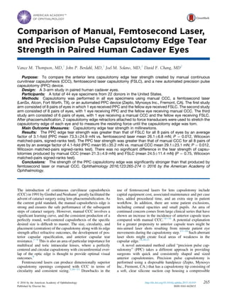 Comparison of Manual, Femtosecond Laser,
and Precision Pulse Capsulotomy Edge Tear
Strength in Paired Human Cadaver Eyes
Vance M. Thompson, MD,1
John P. Berdahl, MD,1
Joel M. Solano, MD,1
David F. Chang, MD2
Purpose: To compare the anterior lens capsulotomy edge tear strength created by manual continuous
curvilinear capsulorhexis (CCC), femtosecond laser capsulotomy (FSLC), and a new automated precision pulse
capsulotomy (PPC) device.
Design: A 3-arm study in paired human cadaver eyes.
Participants: A total of 44 eye specimens from 22 donors in the United States.
Methods: Capsulotomy was performed in all eye specimens using manual CCC, a femtosecond laser
(LenSx, Alcon, Fort Worth, TX), or an automated PPC device (Zepto, Mynosys Inc., Fremont, CA). The ﬁrst study
arm consisted of 8 pairs of eyes in which 1 eye received PPC and the fellow eye received FSLC. The second study
arm consisted of 8 pairs of eyes, with 1 eye receiving PPC and the fellow eye receiving manual CCC. The third
study arm consisted of 6 pairs of eyes, with 1 eye receiving a manual CCC and the fellow eye receiving FSLC.
After phacoemulsiﬁcation, 2 capsulotomy edge retractors attached to force transducers were used to stretch the
capsulotomy edge of each eye and to measure the resisting force until the capsulotomy edge was torn.
Main Outcome Measures: Capsulotomy edge tear strength in millinewtons.
Results: The PPC edge tear strength was greater than that of FSLC for all 8 pairs of eyes by an average
factor of 3.1-fold (PPC mean 73.3Æ24.9 mN vs. femtosecond laser mean 26.1Æ6.8 mN; P ¼ 0.012, Wilcoxon
matched-pairs, signed-ranks test). The PPC tear strength was greater than that of manual CCC for all 8 pairs of
eyes by an average factor of 4.1-fold (PPC mean 95Æ35.2 mN vs. manual CCC mean 29.1Æ23.1 mN; P ¼ 0.012,
Wilcoxon matched-pairs signed-ranks test). There was no signiﬁcant difference in the tear strength of capsu-
lotomies produced by manual CCC (mean 21.3Æ4.9 mN) and FSLC (mean 24.5Æ11.4 mN) (P ¼ 0.75, Wilcoxon
matched-pairs signed-ranks test).
Conclusions: The strength of the PPC capsulotomy edge was signiﬁcantly stronger than that produced by
femtosecond laser or manual CCC. Ophthalmology 2016;123:265-274 ª 2016 by the American Academy of
Ophthalmology.
The introduction of continuous curvilinear capsulorhexis
(CCC) in 1991 by Gimbel and Neuhann1
greatly facilitated the
advent of cataract surgery using lens phacoemulsiﬁcation. As
the current gold standard, the manual capsulorhexis edge is
strong and ensures the safe performance of the subsequent
steps of cataract surgery. However, manual CCC involves a
signiﬁcant learning curve, and the consistent production of a
perfectly round, well-centered capsulorhexis of the speciﬁc
desired size is difﬁcult to master. The size, circularity, and
placement (centration) of the capsulotomy along with its edge
strength affect refractive outcomes, the development of pos-
terior capsular opaciﬁcation, and anterior capsular tear
resistance.2e8
This is also an area of particular importance for
multifocal and toric intraocular lenses, where a perfectly
centered and circular capsulotomy with circumferential over-
lap of the optic edge is thought to provide optimal visual
outcomes.9
Femtosecond lasers can produce dimensionally superior
capsulotomy openings compared with CCC in terms of
circularity and consistent sizing.7,10e13
Drawbacks in the
use of femtosecond lasers for lens capsulotomy include
capital equipment cost, associated maintenance and per case
fees, added procedural time, and an extra step in patient
workﬂow. In addition, there are some patient exclusions,
including corneal opacities and small pupils. An area of
continued concern comes from large clinical series that have
shown an increase in the incidence of anterior capsule tears
compared with manual CCC.14e16
A potential explanation
for a greater propensity to anterior capsule tears might be
mis-aimed laser shots resulting from minute patient eye
movements during the capsulotomy step.17e19
Such aberrant
laser shots might create focal areas of weakness in the
capsular edge.14,20,21
A novel automated method called “precision pulse cap-
sulotomy” (PPC) takes a different approach in providing
surgeons with quick and consistently shaped and sized
anterior capsulotomies. Precision pulse capsulotomy is
performed using a disposable handpiece (Zepto, Mynosys
Inc., Fremont, CA.) that has a capsulotomy tip consisting of
a soft, clear silicone suction cup housing a compressible
265Ó 2016 by the American Academy of Ophthalmology
Published by Elsevier Inc.
http://dx.doi.org/10.1016/j.ophtha.2015.10.019
ISSN 0161-6420/15
 